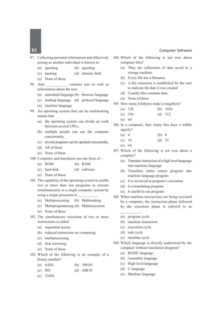 82	 Computer Software
97.	 Collecting personal information and effectively
posing as another individual is known as
	 (a)	 spooling	 (b)	 spoofing
	 (c)	 hacking	 (d)	 identity theft
	 (e)	 None of these
98.	 A(n) __________ contains text as well as
information about the text.
	 (a)	 annotated language	(b)	 browser language
	 (c)	 markup language	 (d)	 protocol language
	 (e)	 machine language
99.	 An operating system that can do multitasking
means that
	 (a)	 the operating system can divide up work
between several CPUs.
	 (b)	multiple people can use the computer
concurrently.
	 (c)	 several programs can be operated concurrently.
	 (d)	 All of these
	 (e)	 None of these
100.	Compilers and translators are one form of –
	 (a)	ROM	 (b)	RAM
	 (c)	 hard disk	 (d)	 software
	 (e)	 None of these
101.	 The capability of the operating system to enable
two or more than two programs to execute
simultaneously in a single computer system by
using a single processor is _________.
	 (a)	Multiprocessing	 (b)	Multitasking
	 (c)	 Multiprogramming	(d)	 Multiexecution
	 (e)	 None of these	
102.	The simultaneous execution of two or more
instructions is called
	 (a)	 sequential access
	 (b)	 reduced instruction set computing
	 (c)	multiprocessing
	 (d)	 disk mirroring
	 (e)	 None of these
103.	Which of the following is an example of a
binary number?
	 (a)	6AH1	 (b)	100101
	 (c)	 005	 (d)	 ABCD
	 (e)	 23456
104.	
Which of the following is not true about
computer files?
	 (a)	 They are collections of data saved to a
storage medium.
	 (b)	 Every file has a filename.
	 (c)	 A file extension is established by the user
to indicate the date it was created
	 (d)	 Usually files contains data.
	 (e)	 None of these
105.	How many kilobytes make a megabyte?
	 (a)	 128	 (b)	 1024	
	 (c)	 256	 (d)	 512
	 (e)	64
106.	In a computer, how many bits does a nibble
signify?
	 (a)	 4	 (b)	 8
	 (c)	 16	 (d)	 32
	 (e)	64
107.	Which of the following is not true about a
compiler?
	 (a)	 Translate instruction of a high level language
into machine language
	 (b)	Translates entire source program into
machine language program
	 (c)	 It is involved in program’s execution
	 (d)	 Is a translating program
	 (e)	 Is useful to run program
108.	When machine instructions are being executed
by a computer, the instruction phase followed
by the execution phase is referred to as
__________.
	 (a)	 program cycle	
	 (b)	 machine instruction
	 (c)	 execution cycle	
	 (d)	 task cycle
	 (e)	 machine cycle
109.	Which language is directly understood by the
computer without translation program?
	 (a)	 BASIC language	
	 (b)	 Assembly language
	 (c)	 High level language
	 (d)	 C language
	 (e)	 Machine language
 