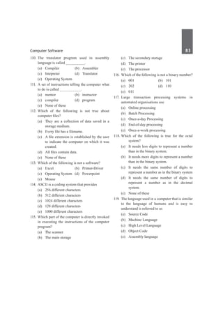 Computer Software	 83	
110.	
The translator program used in assembly
language is called _________.
	 (a)	Compiler	 (b)	Assembler
	 (c)	Intepreter	 (d)	Translator
	 (e)	 Operating System
111.	 A set of instructions telling the computer what
to do is called __________.
	 (a)	 mentor 	 (b)	 instructor
	 (c)	compiler	 (d)	program
	 (e)	 None of these
112.	
Which of the following is not true about
computer files?
	 (a)	 They are a collection of data saved in a
storage medium.	
	 (b)	 Every file has a filename.
	 (c)	 A file extension is established by the user
to indicate the computer on which it was
created.
	 (d)	 All files contain data.	
	 (e)	 None of these
113.	Which of the following is not a software?
	 (a)	 Excel	 (b)	 Printer-Driver
	 (c)	 Operating System	 (d)	 Powerpoint
	 (e)	Mouse
114.	ASCII is a coding system that provides
	 (a)	 256 different characters
	 (b)	 512 different characters
	 (c)	 1024 different characters
	 (d)	 128 different characters
	 (e)	 1000 different characters
115.	Which part of the computer is directly invoked
in executing the instructions of the computer
program?
	 (a)	 The scanner	
	 (b)	 The main storage
	 (c)	 The secondary storage
	 (d)	 The printer
	 (e)	 The processor
116.	Which of the following is not a binary number?
	 (a)	001	 (b)	101	
	 (c)	202	 (d)	110
	 (e)	011
117.	
Large transaction processing systems in
automated organisations use
	 (a)	 Online processing	
	 (b)	 Batch Processing
	 (c)	 Once-a-day Processing	
	 (d)	 End-of-day processing
	 (e)	 Once-a-week processing
118.	Which of the following is true for the octal
system?
	 (a)	 It needs less digits to represent a number
than in the binary system.
	 (b)	 It needs more digits to represent a number
than in the binary system.
	 (c)	 It needs the same number of digits to
represent a number as in the binary system
	 (d)	 It needs the same number of digits to
represent a number as in the decimal
system.
	 (e)	 None of these
119.	 The language used in a computer that is similar
to the language of humans and is easy to
understand is referred to as
	 (a)	 Source Code	
	 (b)	 Machine Language
	 (c)	 High Level Language
	 (d)	 Object Code
	 (e)	 Assembly language
 
