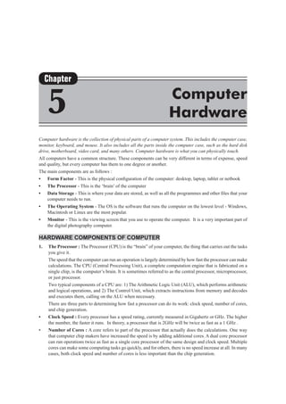 Computer hardware is the collection of physical parts of a computer system. This includes the computer case,
monitor, keyboard, and mouse. It also includes all the parts inside the computer case, such as the hard disk
drive, motherboard, video card, and many others. Computer hardware is what you can physically touch.
All computers have a common structure. These components can be very different in terms of expense, speed
and quality, but every computer has them to one degree or another.
The main components are as follows :
•	 Form Factor - This is the physical configuration of the computer: desktop, laptop, tablet or netbook
•	 The Processor - This is the ‘brain’ of the computer
•	 Data Storage - This is where your data are stored, as well as all the programmes and other files that your
computer needs to run.
•	 The Operating System - The OS is the software that runs the computer on the lowest level - Windows,
Macintosh or Linux are the most popular.
•	 Monitor - This is the viewing screen that you use to operate the computer.  It is a very important part of
the digital photography computer.
Hardware Components of Computer
1.	 The Processor : The Processor (CPU) is the “brain” of your computer, the thing that carries out the tasks
you give it.
	 The speed that the computer can run an operation is largely determined by how fast the processor can make
calculations. The CPU (Central Processing Unit), a complete computation engine that is fabricated on a
single chip, is the computer’s brain. It is sometimes referred to as the central processor, microprocessor,
or just processor.
	 Two typical components of a CPU are: 1) The Arithmetic Logic Unit (ALU), which performs arithmetic
and logical operations, and 2) The Control Unit, which extracts instructions from memory and decodes
and executes them, calling on the ALU when necessary.
	 There are three parts to determining how fast a processor can do its work: clock speed, number of cores,
and chip generation.
•	 Clock Speed : Every processor has a speed rating, currently measured in Gigahertz or GHz. The higher
the number, the faster it runs.  In theory, a processor that is 2GHz will be twice as fast as a 1 GHz .
•	 Number of Cores : A core refers to part of the processor that actually does the calculations. One way
that computer chip makers have increased the speed is by adding additional cores. A dual core processor
can run operations twice as fast as a single core processor of the same design and clock speed. Multiple
cores can make some computing tasks go quickly, and for others, there is no speed increase at all. In many
cases, both clock speed and number of cores is less important than the chip generation.
Chapter
5 Computer
Hardware
 