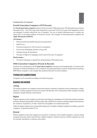 Fundamentals of Computer	 5	
Fourth Generation Computers (1975-Present)
The fourth generation computers started with the invention of Microprocessor. The Microprocessor contains
thousands of ICs. The LSI (Large Scale Integration) circuit and VLSI (Very Large Scale Integration) circuit
was designed. It greatly reduced the size of computer. The size of modern Microprocessors is usually one
square inch. It can contain millions of electronic circuits. The examples of fourth generation computers are
Apple Macintosh & IBM PC.
Advantages :
•	 More powerful and reliable than previous generations.
•	 Small in size
•	 Fast processing power with less power consumption
•	 Fan for heat discharging and thus to keep cold.
•	 Cheapest among all generations
•	 All types of High level languages can be used in this type of computers
Disadvantages :
•	 The latest technology is required for manufacturing of Microprocessors.
Fifth Generation Computers (Present & Beyond)
Scientists are working hard on the 5th
generation computers with quite a few breakthroughs. It is based on the
technique ofArtificial Intelligence (AI). Computers can understand spoken words & imitate human reasoning.
IBM Watson computer is one example that outsmarts Harvard University Students.
Types of Computers
Computers can be classified according to the following types:
Based on Work
Analog	
The analog computers are computer systems that measure variations in quantities such as temperature, voltage,
speed, etc.Analog computers are known to measure the data that varies continuously. Other examples of analog
computers include Voltmeter and Ammeter.
Digital
Digital computers are the computer systems that count things by manipulation of certain discontinuous numbers
and letters through representation of binary digits (also called bits) in contrast to analog computers that measures
the variations in quantities). In other words texts and graphics are treated numerically.
Today the digital computers have replaced the analog ones .Examples of digital computers are desktop , personal
computers, workstations,tablet PC etc
Hybrid
Hybrid computers as the name suggests are a good mix of analog as well as digital computers, using an analog
computer front-end, which is then fed into a digital computer’s repetitive process. Hybrid computers are used
for scientific calculations, in defence and systems.
 