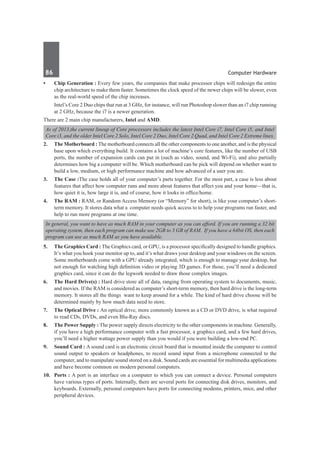 86	 Computer Hardware
•	 Chip Generation : Every few years, the companies that make processor chips will redesign the entire
chip architecture to make them faster. Sometimes the clock speed of the newer chips will be slower, even
as the real-world speed of the chip increases.
	 Intel’s Core 2 Duo chips that run at 3 GHz, for instance, will run Photoshop slower than an i7 chip running
at 2 GHz, because the i7 is a newer generation.
There are 2 main chip manufacturers, Intel and AMD.
As of 2013,the current lineup of Core processors includes the latest Intel Core i7, Intel Core i5, and Intel
Core i3, and the older Intel Core 2 Solo, Intel Core 2 Duo, Intel Core 2 Quad, and Intel Core 2 Extreme lines.
2.	 The Motherboard : The motherboard connects all the other components to one another, and is the physical
base upon which everything build. It contains a lot of machine’s core features, like the number of USB
ports, the number of expansion cards can put in (such as video, sound, and Wi-Fi), and also partially
determines how big a computer will be. Which motherboard can be pick will depend on whether want to
build a low, medium, or high performance machine and how advanced of a user you are.
3.	 The Case :The case holds all of your computer’s parts together. For the most part, a case is less about
features that affect how computer runs and more about features that affect you and your home—that is,
how quiet it is, how large it is, and of course, how it looks in office/home.
4.	 The RAM : RAM, or Random Access Memory (or “Memory” for short), is like your computer’s short-
term memory. It stores data what a computer needs quick access to to help your programs run faster, and
help to run more programs at one time.
In general, you want to have as much RAM in your computer as you can afford. If you are running a 32 bit
operating system, then each program can make use 2GB to 3 GB of RAM. If you have a 64bit OS, then each
program can use as much RAM as you have available.
5.	 The Graphics Card : The Graphics card, or GPU, is a processor specifically designed to handle graphics.
It’s what you hook your monitor up to, and it’s what draws your desktop and your windows on the screen.
Some motherboards come with a GPU already integrated, which is enough to manage your desktop, but
not enough for watching high definition video or playing 3D games. For those, you’ll need a dedicated
graphics card, since it can do the legwork needed to draw those complex images.
6.	 The Hard Drive(s) : Hard drive store all of data, ranging from operating system to documents, music,
and movies. If the RAM is considered as computer’s short-term memory, then hard drive is the long-term
memory. It stores all the things want to keep around for a while. The kind of hard drive choose will be
determined mainly by how much data need to store.
7.	 The Optical Drive : An optical drive, more commonly known as a CD or DVD drive, is what required
to read CDs, DVDs, and even Blu-Ray discs.
8.	 The Power Supply : The power supply directs electricity to the other components in machine. Generally,
if you have a high performance computer with a fast processor, a graphics card, and a few hard drives,
you’ll need a higher wattage power supply than you would if you were building a low-end PC.
9.	 Sound Card : A sound card is an electronic circuit board that is mounted inside the computer to control
sound output to speakers or headphones, to record sound input from a microphone connected to the
computer, and to manipulate sound stored on a disk. Sound cards are essential for multimedia applications
and have become common on modern personal computers.
10.	 Ports : A port is an interface on a computer to which you can connect a device. Personal computers
have various types of ports. Internally, there are several ports for connecting disk drives, monitors, and
keyboards. Externally, personal computers have ports for connecting modems, printers, mice, and other
peripheral devices.
 