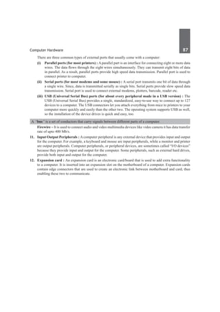 Computer Hardware	 87	
	 There are three common types of external ports that usually come with a computer:
	 (i)	 Parallel ports (for most printers) : A parallel part is an interface for connecting eight or more data
wires. The data flows through the eight wires simultaneously. They can transmit eight bits of data
in parallel. As a result, parallel ports provide high speed data transmission. Parallel port is used to
connect printer to computer.
	 (ii)	 Serial ports (for most modems and some mouse) : A serial port transmits one bit of data through
a single wire. Since, data is transmitted serially as single bits. Serial ports provide slow speed data
transmission. Serial port is used to connect external modems, plotters, barcode, reader etc.
	 (iii)	 USB (Universal Serial Bus) ports (for about every peripheral made in a USB version) : The
USB (Universal Serial Bus) provides a single, standardized, easy-to-use way to connect up to 127
devices to a computer. The USB connectors let you attach everything from mice to printers to your
computer more quickly and easily than the other two. The operating system supports USB as well,
so the installation of the device drives is quick and easy, too.
A “bus” is a set of conductors that carry signals between different parts of a computer.
	 Firewire – It is used to connect audio and video multimedia devices like video camera it has data transfer
rate of upto 400 Mb/s.
11.	 Input Output Peripherals : A computer peripheral is any external device that provides input and output
for the computer. For example, a keyboard and mouse are input peripherals, while a monitor and printer
are output peripherals. Computer peripherals, or peripheral devices, are sometimes called “I/O devices”
because they provide input and output for the computer. Some peripherals, such as external hard drives,
provide both input and output for the computer.
12.	 Expansion card : An expansion card is an electronic card/board that is used to add extra functionality
to a computer. It is inserted into an expansion slot on the motherboard of a computer. Expansion cards
contain edge connectors that are used to create an electronic link between motherboard and card, thus
enabling these two to communicate.
 