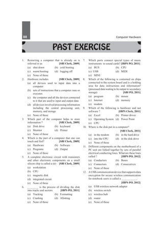 88	 Computer Hardware
Past Exercise
1.	 Restarting a computer that is already on is
referred to as 	 [SBI Clerk, 2009]
	 (a)	 shut down	 (b)	 cold booting
	 (c)	 warm booting	 (d)	 logging off
	 (e)	 None of these
2.	 Hardware includes 	 [SBI Clerk, 2009]
	 (a)	 all devices used to input data into a
computer
	 (b)	 sets of instructions that a computer runs or
executes
	 (c)	 the computer and all the devices connected
to it that are used to input and output data
	 (d)	 all devices involved processing information
including the central processing unit,
memory, and storage
	 (e)	 None of these
3.	 Which part of the computer helps to store
information ?	 [SBI Clerk, 2009]
	 (a)	 Disk drive	 (b)	 keyboard
	 (c)	Monitor	 (d)	Printer
	 (e)	 None of these
4.	 Which is the part of a computer that one can
touch and feel?	 [SBI Clerk, 2009]
	 (a)	Hardware	 (b)	Software
	 (c)	Programs	 (d)	Output
	 (e)	 None of these
5.	 A complete electronic circuit with transistors
and other electronic components on a small
silicon chip is called a (n)– 	 [SBI Clerk, 2009]
	 (a)	workstation	
	 (b)	CPU
	 (c)	 magnetic disk	
	 (d)	 integrated circuit
	 (e)	 None of these
6.	 _______ is the process of dividing the disk
into tracks and sectors. 	 [IBPS PO, 2011]
	 (a)	 Tracking 	 (b)	 Formatting 	
	 (c) 	Crashing 	 (d)	 Allotting 	
	 (e)	 None of these
7.	 Which ports connect special types of music
instruments to sound cards? [IBPS PO, 2011]
	 (a)	 BUS 	 (b)	 CPU
	 (c) USB 	 (d)	 MIDI
	 (e)	MINI
8.	 Which of the following is contained on chips
connected to the system board and is a holding
area for data instructions and information?
(processed data waiting to be output to secondary
storage)	 [SBI PO, 2011]
	 (a)	program	 (b)	mouse
	 (c)	Internet	 (d)	memory
	 (e)	modem
9.	 Which of the following is hardware and not
software ? 	 [IBPS Clerk, 2011]
	 (a)	 Excel 	 (b)	 Printer driver
	 (c)	 Operating System 	 (d)	 Power Point
	 (e)	CPU
10.	 Where is the disk put in a computer?
		 [SBI Clerk, 2011]
	 (a) 	 in the modem 	 (b) 	 in the hard drive
	 (c) 	 into the CPU 	 (d) 	 in the disk drive
	 (e) 	 None of these
11.	 Different components on the motherboard of a
PC unit are linked together by sets of parallel
electrical conducting lines. What are these lines
called ?	 [IBPS PO, 2012]
	 (a)	Conductors	 (b)	Buses
	 (c)	Connectors	 (d)	Consecutives
	 (e)	 None of these
12.	 AUSBcommunicationdevicethatsupportsdata
encryption for secure wireless communication
for notebook users is called a __________.
		 [IBPS PO, 2012]
	 (a)	 USB wireless network adapter
	 (b)	 wireless switch
	 (c)	 wireless hub
	 (d)	router
	 (e)	 None of these
 