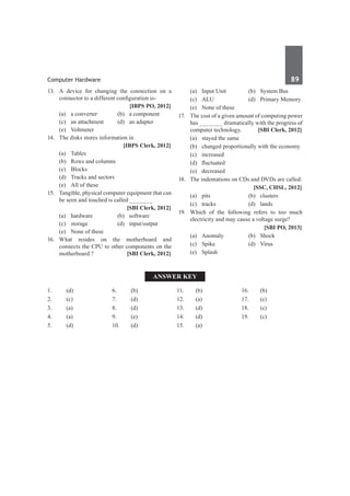 Computer Hardware	 89	
13.	 A device for changing the connection on a
connector to a different configuration is-
		 [IBPS PO, 2012]
	 (a)	 a converter	 (b)	 a component
	 (c)	 an attachment	 (d)	 an adapter
	 (e)	Voltmeter
14.	 The disks stores information in
		 [IBPS Clerk, 2012]
	 (a)	 Tables 	
	 (b)	 Rows and columns
	 (c)	Blocks	
	 (d)	 Tracks and sectors
	 (e)	 All of these
15.	 Tangible, physical computer equipment that can
be seen and touched is called _______
		 [SBI Clerk, 2012]
	 (a)	hardware	 (b)	software
	 (c)	storage	 (d)	input/output
	 (e)	 None of these
16.	
What resides on the motherboard and
connects the CPU to other components on the
motherboard ? 	 [SBI Clerk, 2012]
	 (a)	 Input Unit	 (b)	 System Bus
	 (c)	 ALU	 (d)	 Primary Memory
	 (e)	 None of these
17.	 The cost of a given amount of computing power
has _______ dramatically with the progress of
computer technology. 	 [SBI Clerk, 2012]
	 (a)	 stayed the same	
	 (b)	 changed proportionally with the economy
	 (c)	increased	
	 (d)	 fluctuated
	 (e)	decreased
18.	 The indentations on CDs and DVDs are called:
		 [SSC, CHSL, 2012]
	 (a)	pits	 (b)	clusters
	 (c)	tracks	 (d)	lands
19.	 Which of the following refers to too much
electricity and may cause a voltage surge?
		 [SBI PO, 2013]
	 (a)	Anomaly	 (b)	Shock
	 (c)	Spike	 (d)	Virus
	 (e)	Splash
Answer Key
1.	(d)
2.	(c)
3.	 (a)
4.	(a)
5.	 (d)
6.	(b)
7.	(d)
8.	 (d)
9.	 (e)
10.	(d)
11.	(b)
12.	(a)
13.	 (d)
14.	(d)
15.	 (a)
16.	(b)
17. 	 (c)
18.	 (c)
19.	 (c)
 