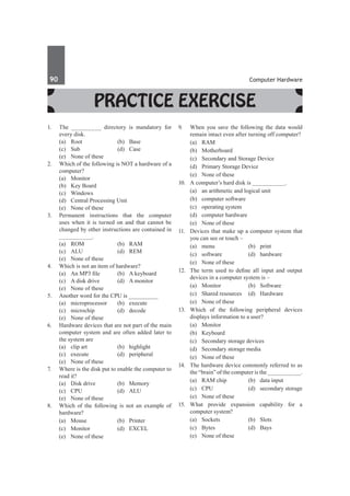 90	 Computer Hardware
Practice Exercise
1.	 The _________ directory is mandatory for
every disk.
	 (a)	Root	 (b)	Base
	 (c)	Sub	 (d)	Case
	 (e)	 None of these
2.	 Which of the following is NOT a hardware of a
computer?
	 (a)	Monitor	
	 (b)	 Key Board
	 (c)	Windows	
	 (d)	 Central Processing Unit
	 (e)	 None of these
3.	 Permanent instructions that the computer
uses when it is turned on and that cannot be
changed by other instructions are contained in
__________.
	 (a)	ROM	 (b)	RAM
	 (c)	ALU	 (d)	REM
	 (e)	 None of these
4.	 Which is not an item of hardware?
	 (a)	 An MP3 file	 (b)	 A keyboard
	 (c)	 A disk drive	 (d)	 A monitor
	 (e)	 None of these
5.	 Another word for the CPU is __________
	 (a)	 microprocessor	 (b)	 execute
	 (c)	microchip	 (d)	decode
	 (e)	 None of these		
6.	 Hardware devices that are not part of the main
computer system and are often added later to
the system are
	 (a)	 clip art	 (b)	 highlight
	 (c)	 execute	 (d)	 peripheral
	 (e)	 None of these
7.	 Where is the disk put to enable the computer to
read it?
	 (a)	 Disk drive	 (b)	 Memory
	 (c)	CPU	 (d)	ALU
	 (e)	 None of these
8.	 Which of the following is not an example of
hardware?
	 (a)	Mouse	 (b)	Printer
	 (c)	 Monitor	 (d)	 EXCEL
	 (e)	 None of these
9.	 When you save the following the data would
remain intact even after turning off computer?
	 (a)	RAM	
	 (b)	Motherboard
	 (c)	 Secondary and Storage Device	
	 (d)	 Primary Storage Device
	 (e)	 None of these
10.	 A computer’s hard disk is __________.
	 (a)	 an arithmetic and logical unit
	 (b)	 computer software
	 (c)	 operating system
	 (d)	 computer hardware
	 (e)	 None of these
11.	 Devices that make up a computer system that
you can see or touch –	
	 (a)	menu	 (b)	print
	 (c)	software	 (d)	hardware
	 (e)	 None of these
12.	 The term used to define all input and output
devices in a computer system is –
	 (a)	Monitor	 (b)	Software
	 (c)	 Shared resources	 (d)	 Hardware
	 (e)	 None of these
13.	 Which of the following peripheral devices
displays information to a user?
	 (a)	Monitor	
	 (b)	Keyboard
	 (c)	 Secondary storage devices
	 (d)	 Secondary storage media
	 (e)	 None of these
14.	 The hardware device commonly referred to as
the “brain” of the computer is the __________.
	 (a)	 RAM chip	 (b)	 data input
	 (c)	 CPU	 (d)	 secondary storage
	 (e)	 None of these
15.	 What provide expansion capability for a
computer system?
	 (a)	Sockets	 (b)	Slots
	 (c)	Bytes	 (d)	Bays
	 (e)	 None of these		
 