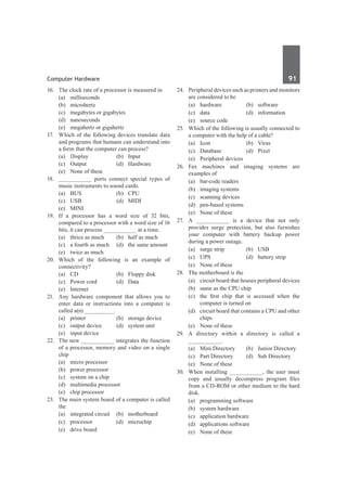 Computer Hardware	 91	
16.	 The clock rate of a processor is measured in
	 (a)	milliseconds	
	 (b)	microhertz
	 (c)	 megabytes or gigabytes
	 (d)	nanoseconds
	 (e)	 megahertz or gigahertz
17.	 Which of the following devices translate data
and programs that humans can understand into
a form that the computer can process?
	 (a)	 Display	 (b)	 Input
	 (c)	Output	 (d)	Hardware
	 (e)	 None of these
18.	 __________ ports connect special types of
music instruments to sound cards.
	 (a)	BUS	 (b)	CPU
	 (c)	 USB	 (d)	 MIDI
	 (e)	MINI
19.	 If a processor has a word size of 32 bits,
compared to a processor with a word size of 16
bits, it can process __________ at a time.
	 (a)	 thrice as much	 (b)	 half as much
	 (c)	 a fourth as much	 (d)	 the same amount
	 (e)	 twice as much
20.	 Which of the following is an example of
connectivity?
	 (a)	 CD	 (b)	 Floppy disk
	 (c)	 Power cord	 (d)	 Data
	 (e)	Internet	
21.	 Any hardware component that allows you to
enter data or instructions into a computer is
called a(n) _________.
	 (a)	 printer	 (b)	 storage device
	 (c)	 output device	 (d)	 system unit
	 (e)	 input device
22.	 The new __________ integrates the function
of a processor, memory and video on a single
chip
	 (a)	 micro processor	
	 (b)	 power processor
	 (c)	 system on a chip	
	 (d)	 multimedia processor
	 (e)	 chip processor
23.	 The main system board of a computer is called
the
	 (a)	 integrated circuit	 (b)	 motherboard
	 (c)	processor	 (d)	microchip
	 (e)	 drive board
24.	 Peripheral devices such as printers and monitors
are considered to be
	 (a)	hardware	 (b)	software
	 (c)	data	 (d)	information
	 (e)	 source code
25.	 Which of the following is usually connected to
a computer with the help of a cable?
	 (a)	Icon	 (b)	Virus
	 (c)	 Database	 (d)	 Pixel
	 (e)	 Peripheral devices
26.	 Fax machines and imaging systems are
examples of
	 (a)	 bar-code readers	
	 (b)	 imaging systems
	 (c)	 scanning devices	
	 (d)	 pen-based systems
	 (e)	 None of these
27.	 A __________ is a device that not only
provides surge protection, but also furnishes
your computer with battery backup power
during a power outage.
	 (a)	 surge strip	 (b)	 USB
	 (c)	 UPS	 (d)	 battery strip
	 (e)	 None of these
28.	 The motherboard is the
	 (a)	 circuit board that houses peripheral devices
	 (b)	 same as the CPU chip
	 (c)	 the first chip that is accessed when the
computer is turned on
	 (d)	 circuit board that contains a CPU and other
chips
	 (e)	 None of these
29.	 A directory within a directory is called a
__________.
	 (a)	 Mini Directory	 (b)	 Junior Directory
	 (c)	 Part Directory	 (d)	 Sub Directory
	 (e)	 None of these
30.	 When installing __________, the user must
copy and usually decompress program files
from a CD-ROM or other medium to the hard
disk.
	 (a)	 programming software	
	 (b)	 system hardware
	 (c)	 application hardware	
	 (d)	 applications software
	 (e)	 None of these	
 