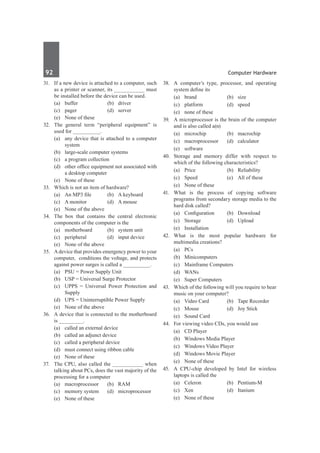 92	 Computer Hardware
31.	 If a new device is attached to a computer, such
as a printer or scanner, its __________ must
be installed before the device can be used.
	 (a)	buffer	 (b)	driver
	 (c)	pager	 (d)	server
	 (e)	 None of these
32.	 The general term “peripheral equipment” is
used for _________.
	 (a)	 any device that is attached to a computer
system
	 (b)	 large-scale computer systems
	 (c)	 a program collection
	 (d)	 other office equipment not associated with
a desktop computer
	 (e)	 None of these
33.	 Which is not an item of hardware?
	 (a)	 An MP3 file	 (b)	 A keyboard
	 (c)	 A monitor	 (d)	 A mouse
	 (e)	 None of the above
34.	 The box that contains the central electronic
components of the computer is the
	 (a)	 motherboard	 (b)	 system unit
	 (c)	 peripheral	 (d)	 input device
	 (e)	 None of the above
35.	 Adevice that provides emergency power to your
computer, conditions the voltage, and protects
against power surges is called a __________.
	 (a)	 PSU = Power Supply Unit
	 (b)	 USP = Universal Surge Protector
	 (c)	 UPPS = Universal Power Protection and
Supply
	 (d)	 UPS = Uninterruptible Power Supply
	 (e)	 None of the above
36.	 A device that is connected to the motherboard
is ________.
	 (a)	 called an external device
	 (b)	 called an adjunct device
	 (c)	 called a peripheral device
	 (d)	 must connect using ribbon cable
	 (e)	 None of these
37.	 The CPU, also called the __________ when
talking about PCs, does the vast majority of the
processing for a computer
	 (a)	macroprocessor	 (b)	RAM
	 (c)	 memory system	 (d)	 microprocessor
	 (e)	 None of these
38.	 A computer’s type, processor, and operating
system define its
	 (a)	brand	 (b)	size
	 (c)	platform	 (d)	speed
	 (e)	 none of these
39.	 A microprocessor is the brain of the computer
and is also called a(n)
	 (a)	microchip	 (b)	macrochip
	 (c)	macroprocessor	 (d)	calculator
	 (e)	software
40.	 Storage and memory differ with respect to
which of the following characteristics?
	 (a)	Price	 (b)	Reliability
	 (c)	 Speed	 (e)	 All of these
	 (e)	 None of these
41.	What is the process of copying software
programs from secondary storage media to the
hard disk called?
	 (a)	 Configuration	 (b)	 Download
	 (c)	Storage	 (d)	Upload
	 (e)	Installation
42.	What is the most popular hardware for
multimedia creations?
	 (a)	PCs	
	 (b)	Minicomputers
	 (c)	 Mainframe Computers	
	 (d)	WANs
	 (e)	 Super Computers		
43.	 Which of the following will you require to hear
music on your computer?
	 (a)	 Video Card	 (b)	 Tape Recorder
	 (c)	 Mouse	 (d)	 Joy Stick
	 (e)	 Sound Card
44.	 For viewing video CDs, you would use
	 (a)	 CD Player	
	 (b)	 Windows Media Player
	 (c)	 Windows Video Player	
	 (d)	 Windows Movie Player
	 (e)	 None of these
45.	 A CPU-chip developed by Intel for wireless
laptops is called the
	 (a)	Celeron	 (b)	Pentium-M
	 (c)	 Xen	 (d)	 Itanium
	 (e)	 None of these	
 