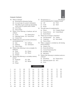 Computer Hardware	 93	
46.	 What is a backup?	
	 (a)	 Restoring the information backup
	 (b)	 An exact copy of a system’s information
	 (c)	 The ability to get a system up and running
in the event of a system crash or failure
	 (d)	 All of these
	 (e)	 None of these
47.	 Which of the following is hardware and not
software
	 (a)	 Excel	 (b)	 Printer driver
	 (c)	 Operating System	 (d)	 Power Point
	 (e)	 Control Unit
48.	 Peripheral devices such as printers and monitors
are considered to be __________.
	 (a)	data	 (b)	software
	 (c)	hardware	 (d)	information
	 (e)	 None of these
49.	 Which of the following is not an example of a
hardware?
	 (a)	Word	 (b)	Printer
	 (c)	Monitor	 (d)	Mouse
	 (e)	Scanner
50.	 Which of the following is a secondary memory
device?
	 (a)	 Keyboard	 (b)	 Disk
	 (c)	ALU	 (d)	Mouse
	 (e)	Printer
51.	 The processor is a __________ chip plugged
onto the motherboard in a computer system.
	 (a)	LSI	 (b)	VLSI
	 (c)	 ULSI	 (d)	 XLSI
	 (e)	WLSI
52.	 The other name of a motherboard is
	 (a)	 Mouse	 (b)	 Computer Board
	 (c)	 System Device	 (d)	 Central Board
	 (e)	 System Board	
53.	 Which type of storage is a hard disc?
	 (a)	Non-permanent	 (b)	Volatile
	 (c)	Temporary	 (d)	Non-volatile
	 (e)	 None of these
54.	 When a computer is switched on, the booting
process performs
	 (a)	 Integrity Test
	 (b)	Power-On-Self-Test
	 (c)	 Correct Functioning Test
	 (d)	 Reliability Test
	 (e)	Shut-down
55.	 Which of the following is a hardware and not a
software?
	 (a)	 PowerPoint	 (b)	 Printer driver
	 (c)	 Operating System	 (d)	 ALU
	 (e)	 Excel
Answer Key
1.	(c)
2.	(c)
3.	 (a)
4.	(a)
5.	 (a)
6.	(d)
7.	(a)
8.	 (d)
9.	 (c)
10.	(d)
11.	(d)
12.	(d)
13.	 (a)
14.	(c)
15.	 (a)
16.	(e)
17.	(e)
18.	 (d)
19.	 (b)
20.	(e)
21.	(e)
22.	(a)
23.	 (b)
24.	(a)
25.	 (e)
26.	(b)
27.	(c)
28.	 (d)
29.	 (d)
30.	 (d)
31.	 (b)
32.	 (a)
33.	 (a)
34.	 (b)
35.	 (d)
36.	 (c)
37.	 (d)
38.	 (d)
39.	 (a)
40.	(d)
41.	(e)
42.	(a)
43.	 (e)
44.	(b)
45.	 (d)
46.	(d)
47.	(e)
48.	 (c)
49.	 (a)
50.	 (b)
51.	 (b)
52.	 (e)
53.	 (d)
54.	 (b)
55.	 (d)
 