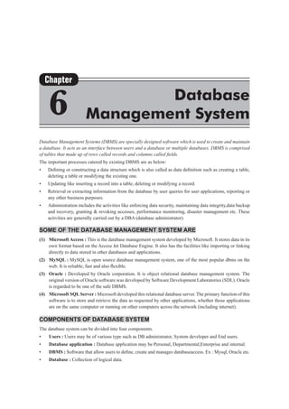 Database Management Systems (DBMS) are specially designed software which is used to create and maintain
a database. It acts as an interface between users and a database or multiple databases. DBMS is comprised
of tables that made up of rows called records and columns called fields.
The important processes catered by existing DBMS are as below:
•	 Defining or constructing a data structure which is also called as data definition such as creating a table,
deleting a table or modifying the existing one.
•	 Updating like inserting a record into a table, deleting or modifying a record.
•	 Retrieval or extracting information from the database by user queries for user applications, reporting or
any other business purposes.
•	 Administration includes the activities like enforcing data security, maintaining data integrity,data backup
and recovery, granting & revoking accesses, performance monitoring, disaster management etc. These
activities are generally carried out by a DBA (database administrator).
Some of the database management system are
(1)	 Microsoft Access : This is the database management system developed by Microsoft. It stores data in its
own format based on the Access Jet Database Engine. It also has the facilities like importing or linking
directly to data stored in other databases and applications.
(2)	 MySQL : MySQL is open source database management system, one of the most popular dbms on the
web. It is reliable, fast and also flexible.
(3)	 Oracle : Developed by Oracle corporation. It is object relational database management system. The
original version of Oracle software was developed by Software Development Laboratories (SDL). Oracle
is regarded to be one of the safe DBMS.
(4)	 Microsoft SQLServer : Microsoft developed this relational database server. The primary function of this
software is to store and retrieve the data as requested by other applications, whether those applications
are on the same computer or running on other computers across the network (including internet).
Components of Database System
The database system can be divided into four components.
• 	 Users : Users may be of various type such as DB administrator, System developer and End users.
• 	 Database application : Database application may be Personal, Departmental,Enterprise and internal.
• 	 DBMS : Software that allow users to define, create and manages databaseaccess. Ex : Mysql, Oracle etc.
• 	 Database : Collection of logical data.
Chapter
6 Database
Management System
 