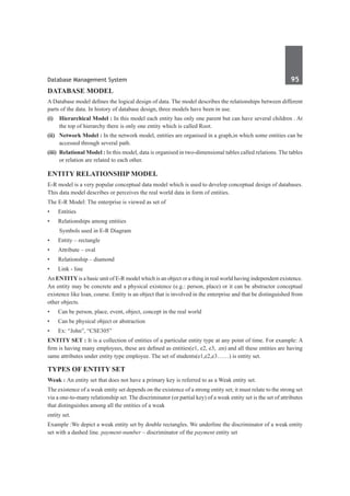 Database Management System	 95	
Database Model
A Database model defines the logical design of data. The model describes the relationships between different
parts of the data. In history of database design, three models have been in use.
(i)	 Hierarchical Model : In this model each entity has only one parent but can have several children . At
the top of hierarchy there is only one entity which is called Root.
(ii)	 Network Model : In the network model, entities are organised in a graph,in which some entities can be
accessed through several path.
(iii)	 Relational Model : In this model, data is organised in two-dimensional tables called relations. The tables
or relation are related to each other.
Entity Relationship Model
E-R model is a very popular conceptual data model which is used to develop conceptual design of databases.
This data model describes or perceives the real world data in form of entities.
The E-R Model: The enterprise is viewed as set of
•	 Entities
•	 Relationships among entities
	 Symbols used in E-R Diagram
•	 Entity – rectangle
•	 Attribute – oval
•	 Relationship – diamond
•	 Link - line
An entityis a basic unit of E-R model which is an object or a thing in real world having independent existence.
An entity may be concrete and a physical existence (e.g.: person, place) or it can be abstractor conceptual
existence like loan, course. Entity is an object that is involved in the enterprise and that be distinguished from
other objects.
•	 Can be person, place, event, object, concept in the real world
•	 Can be physical object or abstraction
•	 Ex: “John”, “CSE305”
Entity set : It is a collection of entities of a particular entity type at any point of time. For example: A
firm is having many employees, these are defined as entities(e1, e2, e3, .en) and all these entities are having
same attributes under entity type employee. The set of students(e1,e2,e3……) is entity set.
Types of entity set 
Weak : An entity set that does not have a primary key is referred to as a Weak entity set.
The existence of a weak entity set depends on the existence of a strong entity set; it must relate to the strong set
via a one-to-many relationship set. The discriminator (or partial key) of a weak entity set is the set of attributes
that distinguishes among all the entities of a weak
entity set.
Example :We depict a weak entity set by double rectangles. We underline the discriminator of a weak entity
set with a dashed line. payment-number – discriminator of the payment entity set
 