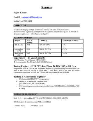 Resume
Rajan Kumar
Email ID : rajanagrwal92@gmail.com
Mobile No: 09599155292
OBJECTIVE
To take a challenging and high performance oriented role in the field of electronics
&communication engineering and implement the expertise and experience gained in this field to
develop complex project with efficiency and quality.
ACADEMIC DETAILS
Degree Year of
passing
University Percentage of marks
B.E.(E.C.E) 2014 R.G.T.U (MP) 73%
Intermediate
(12th
)
2009 BSEB PATNA 67.6%
High School
(10th
)
2007 BSEB PATNA 74.6%
Experience (1 year, 5 month)
1. RV Solutions Private Limited (12JAN 2015)
2: Communication Test Design India Pvt. Ltd (Working)
Testing Engineer| CTDI PVT. Ltd. | Since 24 JUN 2015 to Till Date
Responsible BSNL & VODOFONE project for work with product testing and maintenance as
well as take care of testing of (900 MHz , 1800 MHz) which are used in mobile
communication system in BSNL and VODAFONE like CDMA,GSM and WCDMA.
Testing & Maintenance engineer
 Worked as ALCATEL BTS Testing engineer
 Testing of all 900MHz & 1800MHz unit
(like TRAGE,TGT,ANCG,AGC,SUMA)
 Well knowledge commissioning & installation on NSN BTS (ESMA,EXDA,ERDA,FIQB
& FIPA)
TECHNICAL PROFICIENCY
Skills C /C++, Networking, OPTICALNETWORKING (SDH, PDH, SONET)
BTS Installation & commissioning (NSN, ALCATEL)
Computer Basics : MS-Office. Excel
 