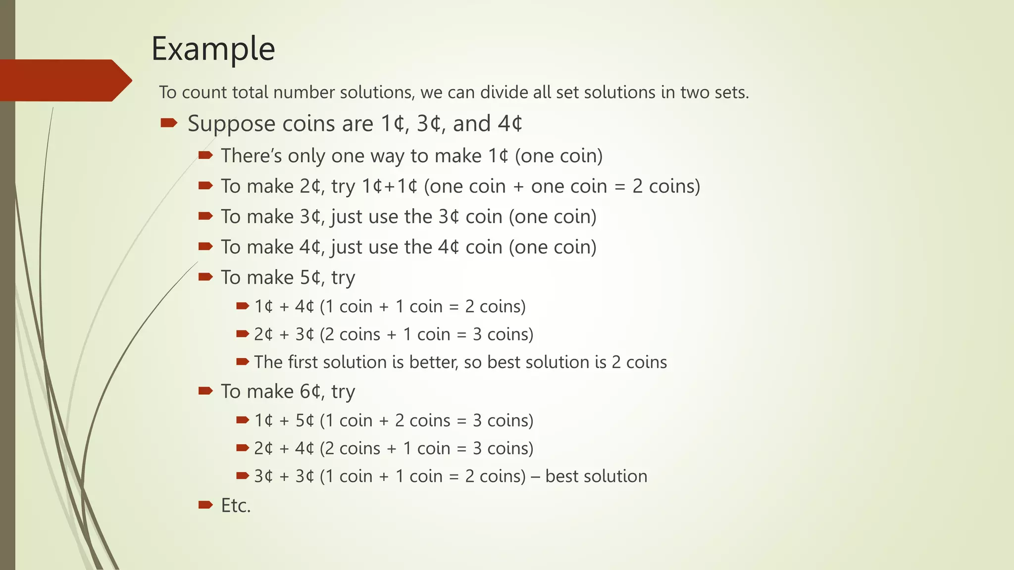 Example
To count total number solutions, we can divide all set solutions in two sets.
 Suppose coins are 1¢, 3¢, and 4¢
 There’s only one way to make 1¢ (one coin)
 To make 2¢, try 1¢+1¢ (one coin + one coin = 2 coins)
 To make 3¢, just use the 3¢ coin (one coin)
 To make 4¢, just use the 4¢ coin (one coin)
 To make 5¢, try
 1¢ + 4¢ (1 coin + 1 coin = 2 coins)
 2¢ + 3¢ (2 coins + 1 coin = 3 coins)
 The first solution is better, so best solution is 2 coins
 To make 6¢, try
 1¢ + 5¢ (1 coin + 2 coins = 3 coins)
 2¢ + 4¢ (2 coins + 1 coin = 3 coins)
 3¢ + 3¢ (1 coin + 1 coin = 2 coins) – best solution
 Etc.
 