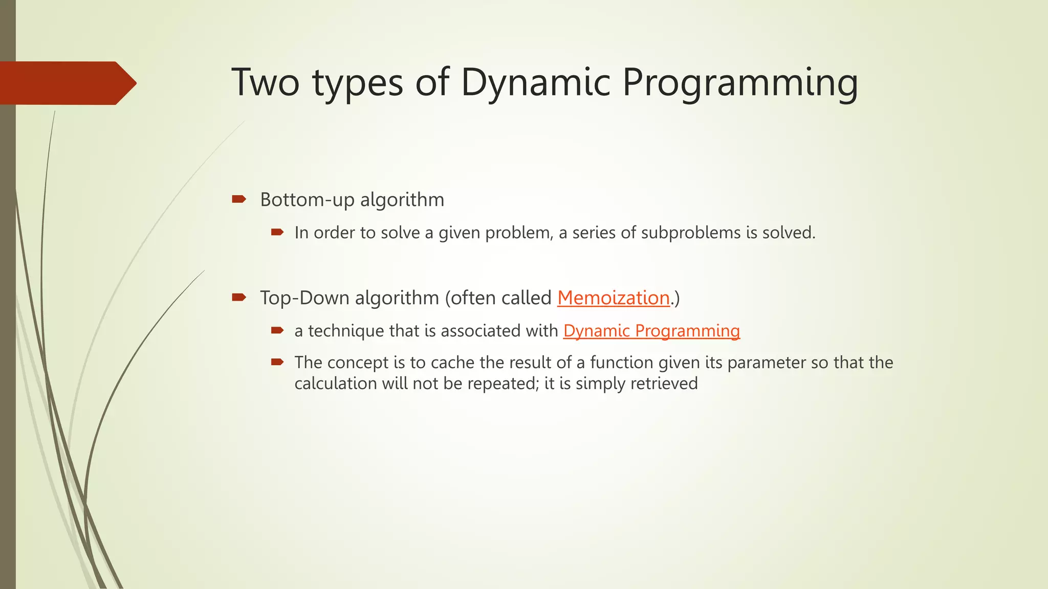 Two types of Dynamic Programming
 Bottom-up algorithm
 In order to solve a given problem, a series of subproblems is solved.
 Top-Down algorithm (often called Memoization.)
 a technique that is associated with Dynamic Programming
 The concept is to cache the result of a function given its parameter so that the
calculation will not be repeated; it is simply retrieved
 