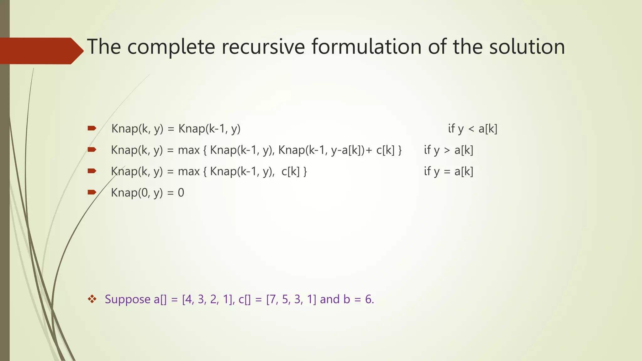 The complete recursive formulation of the solution
 Knap(k, y) = Knap(k-1, y) if y < a[k]
 Knap(k, y) = max { Knap(k-1, y), Knap(k-1, y-a[k])+ c[k] } if y > a[k]
 Knap(k, y) = max { Knap(k-1, y), c[k] } if y = a[k]
 Knap(0, y) = 0
 Suppose a[] = [4, 3, 2, 1], c[] = [7, 5, 3, 1] and b = 6.
 