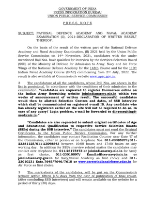 GOVERNMENT OF INDIA
PRESS INFORMATION BUREAU
UNION PUBLIC SERVICE COMMISSION
P R E S S N O T E
SUBJECT: NATIONAL DEFENCE ACADEMY AND NAVAL ACADEMY
EXAMINATION (II), 2021–DECLARATION OF WRITTEN RESULT
THEREOF.
On the basis of the result of the written part of the National Defence
Academy and Naval Academy Examination, (II) 2021 held by the Union Public
Service Commission on 14th November, 2021, candidates with the under
mentioned Roll Nos. have qualified for interview by the Services Selection Board
(SSB) of the Ministry of Defence for Admission to Army, Navy and Air Force
Wings of the National Defence Academy for the 148th Course and for the 110th
Indian Naval Academy Course (INAC) commencing from 2nd July, 2022. The
result is also available at Commission’s website www.upsc.gov.in.
2 The candidature of all the candidates, whose Roll Nos. are shown in the
list is provisional. In accordance with the conditions of their admission to the
examination, “candidates are requested to register themselves online on
the Indian Army Recruiting website joinindianarmy.nic.in within two
weeks of announcement of written result. The successful candidates
would then be allotted Selection Centres and dates, of SSB interview
which shall be communicated on registered e-mail ID. Any candidate who
has already registered earlier on the site will not be required to do so. In
case of any query/ Login problem, e-mail be forwarded to dir-recruiting6-
mod@nic.in.”
“Candidates are also requested to submit original certificates of Age
and Educational Qualification to respective Service Selection Boards
(SSBs) during the SSB interview.” The candidates must not send the Original
Certificates to the Union Public Service Commission. For any further
information, the candidates may contact Facilitation Counter near Gate ‘C’ of
the Commission, either in person or on telephone Nos. 011-23385271/011-
23381125/011-23098543 between 10:00 hours and 17:00 hours on any
working day. In addition for SSB/interview related matter the candidates may
contact over telephone No. 011-26175473 or joinindianarmy.nic.in for Army
as first choice, 011-23010097/ Email:officer-navy@nic.in or
joinindiannavy.gov.in for Navy/Naval Academy as first choice and 011-
23010231 Extn.7645/7646/7610 or www.careerindianairforce.cdac.in for
Air Force as first choice.
3 The mark-sheets of the candidates, will be put on the Commission’s
website within fifteen (15) days from the date of publication of final result.
(After concluding SSB Interviews) and will remain available on the website for a
period of thirty (30) days.
 
 