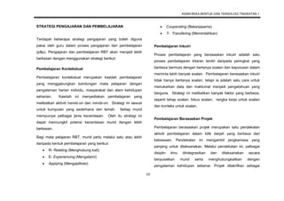 KSSM REKA BENTUK DAN TEKNOLOGI TINGKATAN 1
10
STRATEGI PENGAJARAN DAN PEMBELAJARAN
Terdapat beberapa strategi pengajaran yang boleh diguna
pakai oleh guru dalam proses pengajaran dan pembelajaran
(p&p). Pengajaran dan pembelajaran RBT akan menjadi lebih
berkesan dengan menggunakan strategi berikut:
Pembelajaran Kontekstual
Pembelajaran kontekstual merupakan kaedah pembelajaran
yang menggabungkan kandungan mata pelajaran dengan
pengalaman harian individu, masyarakat dan alam kehidupan
seharian. Kaedah ini menyediakan pembelajaran yang
melibatkan aktiviti hands-on dan minds-on. Strategi ini sesuai
untuk kumpulan yang sederhana dan lemah. Setiap murid
mempunyai pelbagai jenis kecerdasan. Oleh itu strategi ini
dapat mencungkil potensi kecerdasan murid dengan lebih
berkesan.
Bagi mata pelajaran RBT, murid perlu melalui satu atau lebih
daripada bentuk pembelajaran yang berikut:
 R- Relating (Menghubung kait)
 E- Experiencing (Mengalami)
 Applying (Mengaplikasi)
 Cooperating (Bekerjasama)
 T- Transfering (Memindahkan)
Pembelajaran Inkuiri
Proses pembelajaran yang berasaskan inkuiri adalah satu
proses pembelajaran kitaran terdiri daripada peringkat yang
berbeza bermula dengan bertanya soalan dan keputusan dalam
meminta lebih banyak soalan. Pembelajaran berasaskan inkuiri
tidak hanya bertanya soalan, tetapi ia adalah satu cara untuk
menukarkan data dan maklumat menjadi pengetahuan yang
berguna. Strategi ini melibatkan banyak faktor yang berbeza,
seperti tahap soalan, fokus soalan, rangka kerja untuk soalan
dan konteks untuk soalan.
Pembelajaran Berasaskan Projek
Pembelajaran berasaskan projek merupakan satu pendekatan
aktiviti pembelajaran dalam bilik darjah yang berbeza dari
kebiasaan. Pendekatan ini mengambil jangkamasa yang
panjang untuk dilaksanakan. Melalui pendekatan ini, pelbagai
disiplin ilmu diintegrasikan dan dilaksanakan secara
berpusatkan murid serta menghubungkaitkan dengan
pengalaman kehidupan sebenar. Projek ditakrifkan sebagai
 