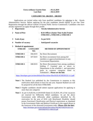 Extra ordinary Gazette Date : 01.11.2019
Last Date : 04.12.2019
CATEGORY NO. 186/2019 – 188/2019
Applications are invited online only from qualified candidates for selection to the Kerala
Administrative Service. Before applying for the post candidates should register as per One Time
Registration through the official website of Kerala Public Service Commission. Candidates who have
already registered can apply through their profile.
1 Department : Kerala Administrative Service
2 Name of Post : KAS Officer (Junior Time Scale) Trainee
STREAM-1, STREAM-2, STREAM-3
3 Scale of pay : As per KAS
4 Number of vacancy : Anticipated vacancies
5 Method of appointment
STREAM CATEGORY
NO:
METHOD OF APPOINTMENT
STREAM-1 186/2019 By Direct Recruitment
STREAM-2 187/2019 By Direct recruitment from among full
members or approved probationers in any
Government Departments.
STREAM-3 188/2019 By Direct Recruitment from among candidates
holding Ist
Gazetted post or above in
Departments in the schedule-1 and equivalent
posts in common categories listed in
Scheduled-1. Please see the link
https://keralapsc.gov.in/sites/default/files/inline-files/KAS-SCHEDULE-1-2.pdf
Note 1 The Ranked List published by the Commission in response to this
notification shall remain in force for one year. Separate Ranked List will
be prepared for all the three STREAMS.
Note 2 Eligible candidates should submit separate applications for applying in
more than one categories
Note 3 As per G.O.(P).No.11/2019/SJD Dated 25.10.2019, 4% of the vacancies
are reserved for Differently Abled candidates. As per the above
Government order differently abled candidates identified for 4%
reservation for the post of KAS with Benchmark Disability should
posses Functional Classification and Physical requirement as stipulated
in the Government Order and Medical Certificate in this regard shown in
the Annexure of the aforesaid Government order. (Please click the link)
https://keralapsc.gov.in/sites/default/files/inline-files/REVISED-KAS-GO-
DIFFERENTLY-ABLED.pdf
 