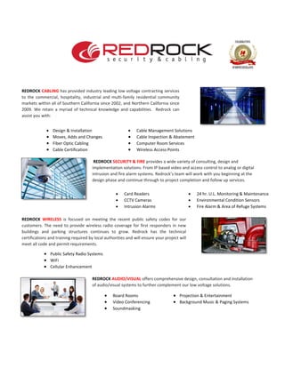 REDROCK CABLING has provided industry leading low voltage contracting services
to the commercial, hospitality, industrial and multi-family residential community
markets within all of Southern California since 2002, and Northern California since
2009. We retain a myriad of technical knowledge and capabilities. Redrock can
assist you with:
• Design & Installation • Cable Management Solutions
• Moves, Adds and Changes • Cable Inspection & Abatement
• Fiber Optic Cabling • Computer Room Services
• Cable Certification • Wireless Access Points
REDROCK SECURITY & FIRE provides a wide variety of consulting, design and
implementation solutions. From IP based video and access control to analog or digital
intrusion and fire alarm systems. Redrock’s team will work with you beginning at the
design phase and continue through to project completion and follow up services.
REDROCK WIRELESS is focused on meeting the recent public safety codes for our
customers. The need to provide wireless radio coverage for first responders in new
buildings and parking structures continues to grow. Redrock has the technical
certifications and training required by local authorities and will ensure your project will
meet all code and permit requirements.
REDROCK AUDIO/VISUAL offers comprehensive design, consultation and installation
of audio/visual systems to further complement our low voltage solutions.
• Board Rooms • Projection & Entertainment
• Video Conferencing • Background Music & Paging Systems
• Soundmasking
• Card Readers • 24 hr. U.L. Monitoring & Maintenance
• CCTV Cameras • Environmental Condition Sensors
• Intrusion Alarms • Fire Alarm & Area of Refuge Systems
• Public Safety Radio Systems
• WiFi
• Cellular Enhancement
 