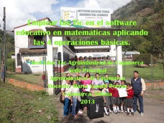 Emplear las Tic en el software
educativo en matemáticas aplicando
las 4 operaciones básicas.
Inst Educ Tec Agroindustrial de Cajamarca
Sede Principal
Agroindustrial de Cajamarca
Docente: María Yaneth Porras
Cajamarca, Tolima
2013

 