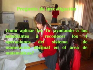 Pregunta de investigación

Como aplicar las Tic ayudando a los
estudiantes a reconocer los 4
operaciones
del
sistema
de
numeración decimal en el área de
matemáticas?

 