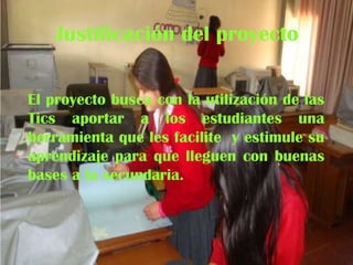 Justificación del proyecto
El proyecto busca con la utilización de las
Tics aportar a los estudiantes una
herramienta que les facilite y estimule su
aprendizaje para que lleguen con buenas
bases a la secundaria.

 