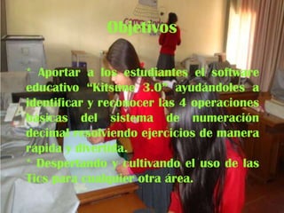 Objetivos
* Aportar a los estudiantes el software
educativo “Kitsune 3.0” ayudándoles a
identificar y reconocer las 4 operaciones
básicas del sistema de numeración
decimal resolviendo ejercicios de manera
rápida y divertida.
* Despertando y cultivando el uso de las
Tics para cualquier otra área.

 