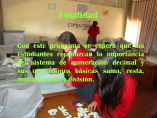 Finalidad
Con este programa se espera que los
estudiantes reconozcan la importancia
del sistema de numeración decimal y
sus operaciones básicas suma, resta,
multiplicación y división.

 