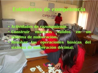Estándares de competencia
• Actividades de razonamiento.
• Construir números validos en un
sistema de numeración.
• Resolver las operaciones básicas del
sistema de numeración decimal.

 