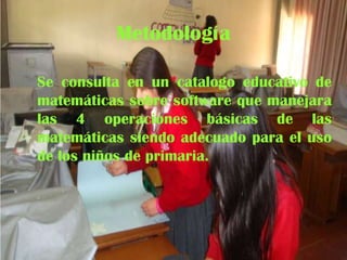 Metodología
Se consulta en un catalogo educativo de
matemáticas sobre software que manejara
las 4 operaciones básicas de las
matemáticas siendo adecuado para el uso
de los niños de primaria.

 
