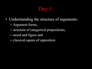 Day 1:
• Understanding the structure of arguments:
– Argument forms,
– structure of categorical propositions,
– mood and figure and
– classical square of opposition
 