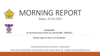 MORNING REPORT
Selasa, 25 JULI 2023
PENDIDIKAN DOKTER SPESIALIS -1 RADIOLOGI
FAKULTAS KEDOKTERAN UNIVERSITAS SYIAH KUALA/ RSUD DR. ZAINOEL AB IDIN BANDA ACEH
SUPERVISOR
dr. Nurhayani Dwi Susanti, Sp. Rad (K) ABD - (ONCALL)
Residen Jaga: dr. Annis / dr. Raudhatul
 