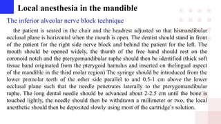 Local anesthesia in the mandible
The inferior alveolar nerve block technique
the patient is seated in the chair and the headrest adjusted so that hismandibular
occlusal plane is horizontal when the mouth is open. The dentist should stand in front
of the patient for the right side nerve block and behind the patient for the left. The
mouth should be opened widely, the thumb of the free hand should rest on the
coronoid notch and the pterygomandibular raphe should then be identified (thick soft
tissue band originated from the pterygoid hamulus and inserted on thelingual aspect
of the mandible in the third molar region) The syringe should be introduced from the
lower premolar teeth of the other side parallel to and 0.5-1 cm above the lower
occlusal plane such that the needle penetrates laterally to the pterygomandibular
raphe. The long dental needle should be advanced about 2-2.5 cm until the bone is
touched lightly, the needle should then be withdrawn a millimeter or two, the local
anesthetic should then be deposited slowly using most of the cartridge’s solution.
 