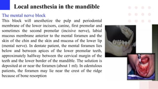 Local anesthesia in the mandible
The mental nerve block
This block will anesthetize the pulp and periodontal
membrane of the lower incisors, canine, first premolar and
sometimes the second premolar (incisive nerve), labial
mucous membrane anterior to the mental foramen and the
skin of the chin and the skin and mucosa of the lower lip
(mental nerve). In dentate patient, the mental foramen lies
below and between apices of the lower premolar teeth,
approximately halfway between the cervical margin of the
teeth and the lower border of the mandible. The solution is
deposited at or near the foramen (about 1 ml). In edentulous
patients, the foramen may lie near the crest of the ridge
because of bone resorption
 