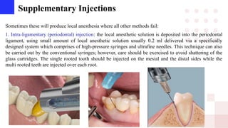 Supplementary Injections
Sometimes these will produce local anesthesia where all other methods fail:
1. Intra-ligamentary (periodontal) injection: the local anesthetic solution is deposited into the periodontal
ligament, using small amount of local anesthetic solution usually 0.2 ml delivered via a specifically
designed system which comprises of high-pressure syringes and ultrafine needles. This technique can also
be carried out by the conventional syringes; however, care should be exercised to avoid shattering of the
glass cartridges. The single rooted tooth should be injected on the mesial and the distal sides while the
multi rooted teeth are injected over each root.
 