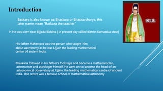 Introduction
Baskara is also known as Bhaskara or Bhaskarcharya, this
later name mean “Baskara the teacher”
 He was born near Bijjada Biddha [ in present day called district Karnataka state]
His father Mahesvara was the person who taught him
about astronomy as he was Ujjain the leading mathematical
center of ancient India.
Bhaskara followed in his father’s footsteps and became a mathematician,
astronomer and astrologer himself. He went on to become the head of an
astronomical observatory at Ujjain, the leading mathematical centre of ancient
India. The centre was a famous school of mathematical astronomy
 