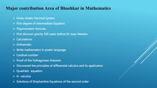 Major contribution Area of Bhashkar in Mathematics
 Hindu Arabic Decimal System
 First degree of intermediate Equation
 Trigonometric formula.
 First discover gravity 500 years before Sir Issac Newton
 Calculations
 Arithematic
 Write mathematics in poetic language
 Cardinal number
 Proof of the Pythagorean theorem
 Discovered the principles of differential calculus and its application
 Quadratic equation
 In calculus
 Solutions of Diophantine Equations of the second order
 