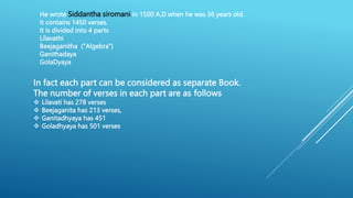 He wrote Siddantha siromani in 1500 A.D when he was 36 years old.
It contains 1450 verses.
It is divided into 4 parts
Lilavathi
Beejaganitha ("Algebra")
Ganithadaya
GolaDyaya
In fact each part can be considered as separate Book.
The number of verses in each part are as follows
 Lilavati has 278 verses
 Beejaganita has 213 verses,
 Ganitadhyaya has 451
 Goladhyaya has 501 verses
 
