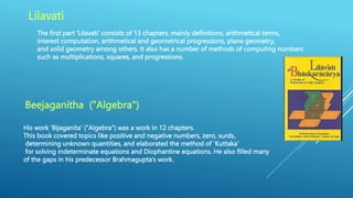 Lilavati
The first part ‘Lilavati’ consists of 13 chapters, mainly definitions, arithmetical terms,
interest computation, arithmetical and geometrical progressions, plane geometry,
and solid geometry among others. It also has a number of methods of computing numbers
such as multiplications, squares, and progressions.
Beejaganitha ("Algebra")
His work ‘Bijaganita’ ("Algebra") was a work in 12 chapters.
This book covered topics like positive and negative numbers, zero, surds,
determining unknown quantities, and elaborated the method of ‘Kuttaka’
for solving indeterminate equations and Diophantine equations. He also filled many
of the gaps in his predecessor Brahmagupta’s work.
 