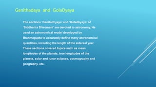 The sections ‘Ganitadhyaya’ and ‘Goladhyaya’ of
‘Siddhanta Shiromani’ are devoted to astronomy. He
used an astronomical model developed by
Brahmagupta to accurately define many astronomical
quantities, including the length of the sidereal year.
These sections covered topics such as mean
longitudes of the planets, true longitudes of the
planets, solar and lunar eclipses, cosmography and
geography, etc.
Ganithadaya and GolaDyaya
 