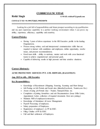 CURRICULUM VITAE
Rohit Singh E-MAIL-rohitsc07@gmail.com
CONTACT NO +91-9991752025, 9992930978
Looking for a job full of responsibilities and future prospect according to my qualification
and my past experience capability in a perfect working environment where I can prove my
ability, experience, efficiency, capability and creativity.
CareerPrécis:-
 Having 3 years of above experience in the HR Executive profile in the leading
Organizations.
 Possess strong written, oral and interpersonal communication skills that are
required to interact with candidates and employees, define opportunity, resolve
issues, and present recommendations.
 Good team skills – ability to motivate, mentor and work with cross functional
teams to achieve organizational and personal goals.
 Capable of delivering results in high pressure and time sensitive situations.
CareerAbstract:-
ACME PROTECTION SERVICES PVT. LTD. BHIWADI, (RAJASTHAN)
Aug. 2015 to still... HR Executive
Key Responsibilities:-
 Knowledge of Recruitment (Mapping, Sourcing, Scanning and Short listing)
 Job Posting on Job Portals and Social sites (linkedin,Facebook, Naukri.com Etc.)
 Aware of using job Portals Like – Naukri, Timesjob,Shine etc.
 Completion of joining formalities and exit Documentation (Issue Offer Letter,
Appointment Letter, collection of required documents from new joining.)
 Maintain MIS of employees/contractors.
 Knowledge of Attendance & Leave Management.
 Payroll Processing of employees.
 Salary preparation of Employees.
 Registration of employee’s in PF & ESIC.
 Filing Challan of PF & ESIC.
 Full and final settlement of Employees.
 