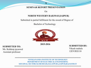 A
SEMINAR REPORT PRESENTATION
On
NORTH WESTERN RAILWAY(JAIPUR)
Submitted in partial fulfilment for the award of Degree of
Bachelor of Technology
SUBMITTED TO:
Ms. Kuldeep jayaswal
Assistant professor
SUBMITTED BY:
Vikash mahala
12EVJEE118
===================================================================
VIVEKANANDA INSTITUTE OF TECHNOLOGY
DEPARTMENT OF ELECTRICAL ENGINEERING
SISYAWAS, SECTOR-36,NRI ROAD,JAGATPURA,JAIPUR,RAJASTHAN
====================================================================
2015-2016
 