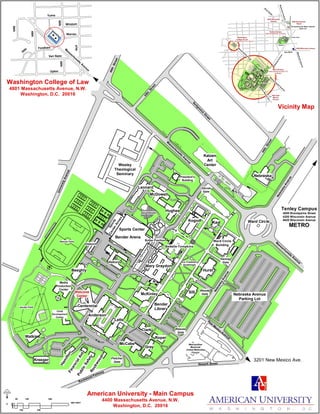 49th
48th
47th
Van Ness
Windom
Warren
Upton
Fordham
50th
48th
50th
Yuma
M
assachusetts
Avenue
SIS
Nebraska
Hughes
M
cD
owell
Leonard
Letts
Gray
NLH
SIS
NebraskaAvenue
Kay
Hughes
President's
Building
Leonard
Wesley
Theological
Seminary
Beeghly
Media
Production
Center
Centennial
Letts
Clark
Roper
Rockwood
Hamilton
Watkins
NebraskaAvenue
M
assachusetts
Avenue
Ward Circle
NLH
New
M
exico
Avenue
M
assachusetts
Avenue
Sports
CenterAnnex
Glover
Gate
Reeves
Gate
Fletcher
Gate
Woods
Gate
Hannay
Gate
Nebraska Avenue
Parking Lot
Metropolitan
Memorial
United Methodist
Church
FinancialAid
PublicSafety
Kreeger
Anderson
Letts
SIS
Sports Center
McDowell
M
yers
Hutchin
s
Hughes
Leonard
Kogod
Hurst
Mary Graydon
Rockwood Parkway
45th
Street
Sedgew
ick
Street
44th
Street
UniversityAvenue
46thStreet
Bender Arena
Newark Street
Butler Pavilion
Welcome
Center
Battelle-Tompkins
Katzen
Art
Center
Asbury
Osborn
Reeves Field
Amphitheater
SportsCenterParkin
gGarage
Eric Friedheim
Quadrangle
Jacobs Field
Ward Circle
Building
McKinley
McCabe
Tenley Campus
4000 Brandywine Street
4200 Wisconsin Avenue
4620 Wisconsin Avenue
METRO
Bender
Library
Child
Development
Center
3201 New Mexico Ave.
A
s
bu
r
y
A
s
bu
r
y
Wesley
Theological
Sem inary
Fletcher
Gate
Nebraska Avenue Parking Lot
M
e
tropo
li
ta
n
M
e
mo
ri
al
Uni
ted
Met
hodi
st
Chur
ch
Lot
Cl
o
s
ed
Wa rd Circl e
Glover Gate
Nebraska
Avenue
Warren
Yuma
Brandywi ne
4000 Brandywine
Street
Van Ness
Tenleytown/AU Metro Station
Red Line
New
M
exico
Ave.
WisconsinAvenue
4200 Wisconsin Avenue
Tenley Campus
4300 NEBRASKA AVENUE
Main Campus
4400 MASSACHUSETTS
AVENUE
3201 New
Mexico
Avenue
Tenley Circle
R
iver
R
oad
M
4620 Wisconsin
Avenue
Washington
College of Law
4801 MASSACHUSETTS AVENUE
M
assachusetts
A
venue
WisconsinAvenue
M
assachusetts
Avenue
Vicinity Map
Washington College of Law
4801 Massachusetts Avenue, N.W.
Washington, D.C. 20016
American University - Main Campus
4400 Massachusetts Avenue, N.W.
Washington, D.C. 20016
250
0
50 150 350
500 FEET
100
Main Campus
 