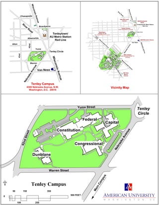Constitution
NebraskaAvenue
Congressional
Dunblane
Capital
MainCam
pus
Tenley
Circle
Federal
Warren Street
42ndStreet
Yuma Street
Tenley Campus
Asb
ury
Asb
ury
Wesley
Theological
Seminary
Fletcher
Gate
Nebraska Avenue Parking Lot
Met
ropo
litan
Mem
orial
Uni
te
dMet
hodi
st
Chu
rch
LotCl
osed
Ward Circle
Glover Gate
Nebraska
Avenue
Warren
Yuma
Brandywine
4000 Brandywine
Street
Van Ness
Tenleytown/AU Metro Station
Red Line
New
MexicoAve.
WisconsinAvenue
4200 Wisconsin Avenue
Tenley Campus
4300 NEBRASKA AVENUE
Main Campus
4400 MASSACHUSETTS
AVENUE
3201 New
Mexico
Avenue
Tenley Circle
R
iver R
oad
M
4620 Wisconsin
Avenue
Washington
College of Law
4801 MASSACHUSETTS AVENUE
M
assachusetts
A
venue
WisconsinAvenue
M
assachusetts
Avenue
NebraskaAvenue
Warren
Yuma
Brandywine
Alton
Albemarble
Van Ness
Tenleytown/
AU Metro Station
Red Line
42nd
43rd
WisconsinAvenue
Tenley Circle
River Road
M
WisconsinAvenue
Chesapeake
Vicinity Map
Tenley Campus
4300 Nebraska Avenue, N.W.
Washington, D.C. 20016
250
0
50 150 350
500 FEET
100
Main Campus
 