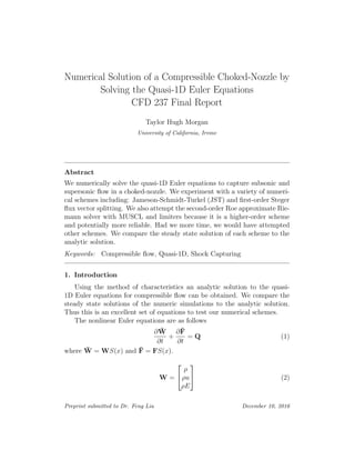 Numerical Solution of a Compressible Choked-Nozzle by
Solving the Quasi-1D Euler Equations
CFD 237 Final Report
Taylor Hugh Morgan
University of California, Irvine
Abstract
We numerically solve the quasi-1D Euler equations to capture subsonic and
supersonic ﬂow in a choked-nozzle. We experiment with a variety of numeri-
cal schemes including: Jameson-Schmidt-Turkel (JST) and ﬁrst-order Steger
ﬂux vector splitting. We also attempt the second-order Roe approximate Rie-
mann solver with MUSCL and limiters because it is a higher-order scheme
and potentially more reliable. Had we more time, we would have attempted
other schemes. We compare the steady state solution of each scheme to the
analytic solution.
Keywords: Compressible ﬂow, Quasi-1D, Shock Capturing
1. Introduction
Using the method of characteristics an analytic solution to the quasi-
1D Euler equations for compressible ﬂow can be obtained. We compare the
steady state solutions of the numeric simulations to the analytic solution.
Thus this is an excellent set of equations to test our numerical schemes.
The nonlinear Euler equations are as follows
∂ ¯W
∂t
+
∂¯F
∂t
= Q (1)
where ¯W = WS(x) and ¯F = FS(x).
W =


ρ
ρu
ρE

 (2)
Preprint submitted to Dr. Feng Liu December 10, 2016
 