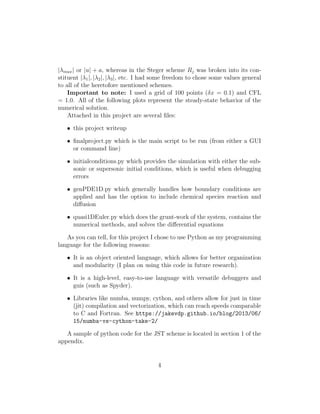 |λmax| or |u| + a, whereas in the Steger scheme Rj was broken into its con-
stituent |λ1|, |λ2|, |λ3|, etc. I had some freedom to chose some values general
to all of the heretofore mentioned schemes.
Important to note: I used a grid of 100 points (δx = 0.1) and CFL
= 1.0. All of the following plots represent the steady-state behavior of the
numerical solution.
Attached in this project are several ﬁles:
• this project writeup
• ﬁnalproject.py which is the main script to be run (from either a GUI
or command line)
• initialconditions.py which provides the simulation with either the sub-
sonic or supersonic initial conditions, which is useful when debugging
errors
• genPDE1D.py which generally handles how boundary conditions are
applied and has the option to include chemical species reaction and
diﬀusion
• quasi1DEuler.py which does the grunt-work of the system, contains the
numerical methods, and solves the diﬀerential equations
As you can tell, for this project I chose to use Python as my programming
language for the following reasons:
• It is an object oriented language, which allows for better organization
and modularity (I plan on using this code in future research).
• It is a high-level, easy-to-use language with versatile debuggers and
guis (such as Spyder).
• Libraries like numba, numpy, cython, and others allow for just in time
(jit) compilation and vectorization, which can reach speeds comparable
to C and Fortran. See https://jakevdp.github.io/blog/2013/06/
15/numba-vs-cython-take-2/
A sample of python code for the JST scheme is located in section 1 of the
appendix.
4
 