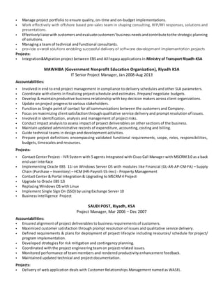  Manage project portfolio to ensure quality, on-time and on-budget implementations.
 Work effectively with offshore based pre-sales team in shaping consulting, RFP/RFI responses, solutions and
presentations.
 Effectivelyliaise withcustomersandevaluatecustomers’businessneedsandcontribute tothe strategic planning
of solutions.
 Managing a team of technical and functional consultants.
 provide overall solutions enabling successful delivery of software development implementation projects
Projects:
 Integration&Migration project between EBS and All legacy applications in Ministry of Transport Riyadh-KSA
MAWHIBA (Government Nonprofit Education Organization), Riyadh KSA
IT Senior Project Manager, Jan 2008-Aug 2013
Accountabilities:
 Involved in end to end project management in compliance to delivery schedules and other SLA parameters.
 Coordinate with clients in finalizing project schedule and estimates. Prepare/ negotiate budgets.
 Develop & maintain productive business relationship with key decision makers across client organizations.
 Update on project progress to various stakeholders.
 Function as Single point of contact for all communications between the customers and Company.
 Focus on maximizing client satisfaction through qualitative service delivery and prompt resolution of issues.
 Involved in identification, analysis and management of project risks.
 Conduct impact analysis to assess impact of project deliverables on other sections of the business.
 Maintain updated administrative records of expenditure, accounting, costing and billing.
 Guide technical teams in design and development activities.
 Prepare project definitions encompassing validated functional requirements, scope, roles, responsibilities,
budgets, timescales and resources.
Projects:
 Contact CenterProject - IVR System with 5 agents Integrated with Cisco Call Manager with MSCRM3.0 as a back
end user Interface
 Implementing Oracle EBS 11i on Windows Server OS with modules like Financial (GL-AR-AP-CM-FA) – Supply
Chain (Purchase – Inventory) – HCM(HR-Payroll-SS-Irec) - Property Management
 Contact Center & Portal Integration & Upgrading to MSCRM4 Project
 Upgrade to Oracle EBS 12i
 Replacing Windows OS with Linux
 Implement Single Sign On (SSO) by using Exchange Server 10
 Business Intelligence Project
SAUDI POST, Riyadh, KSA
Project Manager, Mar 2006 – Dec 2007
Accountabilities:
 Ensured alignment of project deliverables to business requirements of customers.
 Maximized customer satisfaction through prompt resolution of issues and qualitative service delivery.
 Defined requirements & plans for deployment of project lifecycle including resources/ schedule for project/
program implementation.
 Developed strategies for risk mitigation and contingency planning.
 Coordinated with the project engineering team on project related issues.
 Monitored performance of team members and rendered productivity enhancement feedback.
 Maintained updated technical and project documentation.
Projects:
 Delivery of web application deals with Customer Relationships Management named as WASEL.
 