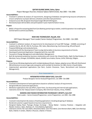 QATAR ISLAMIC BANK, Doha, Qatar
Project Manager/ Business Analyst/ Sybase Administrator, Nov 2005 – Feb 2006
Accountabilities:
 Involved in collation & analysis of requirements, designing of database and optimizing resource utilization to
ensure compliance to project delivery schedules and other SLA parameters.
 Analyzed source DB; designed/ developed target DB with ER Diagram.
 Reviewed project deliverables and participated in post implementation review.
Project:
 BASEL II ProjectforextractingdatafromCore Banking pertaining to market, credit & operation risk enabling the
Central bank to control Local Banks.
NEW ERA TECHNOLOGY, Riyadh, KSA
ERP Project Manager/ Team Leader/ Senior Analyst/ Programmer, Oct 2000 – Oct 2005
Accountabilities:
 Involved in collation/ analysis of requirements for development of local ERP Package – SHAMIL consisting of
modules like GL, AR, AP, CM, FA, Purchase, INV, Sales, Manufacturing, Cost Accounting, HR and Payroll.
 Prepared DB Design and conducted tests.
 Coordinated with the Development Team to align deliverables to business requirements of clients.
 Developed Customized Application integrated with the main ERP.
 Focused on Change Management and stakeholders Management.
 Built & maintained productive business relationship with clients like Khaled Elzafer, Rajhi for Real Estates, El
Morshed, Farco, Elmegel, ELFAWZAN, Adeeb, SAJAM, Suiss Arabia, Elomar, Anfal, Elkherigi, ElAglan.
Projects:
 ClientServerWindowsApplicationwith multiple databases(Oracle,Sybase, adaptive server DB) with Distributed
DB Architecture to serve large scale companies with multiple far branches for 100+ clients in Saudi Arabia.
 Implemented specialized applications (Car Rent, Custom Clearance, Taxes, Recruitment and Container
Management).
PAST ASSIGNMENTS
INTEGRATED SYSTEM GROUP (ISG), Cairo EGY
Product Designer/ Senior Analyst/Programmer, Jan 1999 – Oct 2000
Accountabilities:
 Involved in development of web applications based on collation/ analysis of requirements.
 Designed DB and customized applications.
 Worked on applications like Law Affairs, Spare Parts, Cos Accounting and internal web applications.
 Catered to clients like Tobacco Eastern Company, Misr Chemical Industry, Vitrac, FOSROC.
BANKING AND FINANCE INFORMATION TECHNOLOGY ( BFSOFT), Cairo EGY
Team Leader – Senior Analyst/Programmer, Junior Programmer, Jun 1993 – Dec 1998
Accountabilities:
 Involved in development & analysis of banking applications including designing of database.
 Rendered customer support based on business requirements.
 Designed Dealing Room Package (Foreign Exchange – Money Market - Currency Positions – Integration with
Reuters Currency rates), Banking L/C, Voice Banking Application.
 Catered to clients like Cairo Bank, Alexandria Bank, Cairo Paris Bank, Cairo Romania Bank, NBD, Cairo Barclays
Bank, 5 Banks in Jordan, 3 Banks in Russian, 2 Banks in Poland.
 