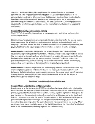 10
The DVFRT would also like to place emphasis on the potential service of outpatient
commitment. The outpatient commitment option has generally been underused in our
community in recent years. We recommend that to ensure continued care in patients who
have been involuntary committed, we encourage more and better use of outpatient
commitments pursuant to NCGS Section 122C-265 (See Appendix A-5), including specialized
education for psychiatrists, psychologists and the medical community as well as judges and
magistrates.
Increased Community Awareness and Training
The DVFRT’s first year of reviews pointed to many opportunity for training and improving
community awareness.
We recommend an educational campaign related to domestic violence for the general public.
We are aware that the NC Coalition against Domestic Violence is about to launch such a
campaign. Education around the costs of domestic violence to the community, businesses, tax
payers, health care, etc. would be powerful information to include in such a campaign.
We recommend that InterAct partner with the Wake County DV Task Force to explore
educational programs targeted to “bystanders.” These evidence-based programs teach people
how to respond to domestic violence when they see it or suspect it is happening with friends,
family members, or co-workers. We also recommend that the DV task force explore the
possibility of sponsoring biannual trainings for local law enforcement officers on identifying,
documenting and responding to domestic violence (especially strangulation).
We recommend that more emphasis be put on identifying potential batterers at an earlier age,
intervening to disrupt these patterns of behavior and holding them accountable for such
behaviors. By helping teachers, parents, pediatricians and the general public identify signs that
a young person is abusive, proper referral to treatment can be made and the pattern of
behavior disrupted at an earlier stage.
Additional Team Accomplishments in First Year:
Increased Team Understanding and Communication
Over the course of the first year, the DVFRT has developed a strong collaborative relationship.
Participation on the team has opened up channels for communication and partnership that had
previously proved difficult and/or hard to sustain. Coming together eight times throughout the
year has given us the opportunity to learn from each other and increase our understanding of
how our community is tackling the issue of domestic violence. Such a diverse array of agency
participation has provided new insight and perspective on the challenges, success, and
innovative ideas occurring within the realm of domestic violence services in our county. Many
participants have stated that being a part of the DVFRT has reduced the “silo effect” and helped
them to see new channels for working together and communicating.
 