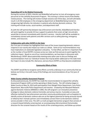 11
Expanding LAP to the Medical Community
During the summer of 2015, InterAct and WakeMed will partner to train all emergency room
personnel on the Lethality Assessment Program. This training is a direct result of the fatality
review process. The training will involve multiple sessions over three days, and will ultimately
result in all 250 employees in the emergency department at WakeMed being trained on
recognizing high lethality risk indicators in patients who disclose domestic violence. The
training will include nurses, social workers, and department staff.
As with the LAP partnership between law enforcement and InterAct, WakeMed and InterAct
will work together to provide 24-hour support to patients that screen at high risk and who
would like to connect immediately with InterAct’s services. InterAct staff will be available to
immediately connect with patients and offer services such as safety planning, emergency
shelter, and resources.
Collaboration with other DVFRTs in the State
Our first year of reviews has highlighted that many of the issues impacting domestic violence
response in our county also impact our state as a whole. Some of our recommendations may
have implications on statewide legislation and policy. To that effect, we feel it is important that
as the number of local DVFRTs increase across our state we find avenues to work together for
collective impact. Based on one of our recommendations, we have been in discussion with
Mecklenburg’s DVFRT about potentially meeting every other year to discuss findings and
recommendations from our individual reviews that may by better addressed on the state level.
Our hope is to also include Pitt, Alamance, and any future DVFRTs as they become established.
Community Efforts of Note
The DVFRT would like to recognize some efforts currently underway in our community that we
believe are firmly in line with many of the findings and recommendations of our first year of
reviews.
Wake County Lethality Assessment Program
As discussed previously, the DVFRT has made the recommendation to expand the Lethality
Assessment Program (LAP) currently operating in Wake County. The LAP initiative began in
Wake County on May 16, 2013 with participation from Raleigh Police Department, Cary Police
Department, Morrisville Police Department and InterAct. Created by the Maryland Network
against Domestic Violence (MNADV) in 2005, the LAP program is an innovative prevention
strategy to reduce domestic violence homicides and serious injuries. It provides an easy and
effective method for law enforcement and other community professionals such as hospitals to
identify victims of domestic violence who are at the highest potential for being seriously injured
or killed by their intimate partners and immediately connect them to the domestic violence
service provider in their area. The LAP is a multi-pronged intervention program that consists of
a research-based lethality screening tool, an accompanying referral protocol that provides
direction for the screener based on the results of the screening process, and follow-up contact
 