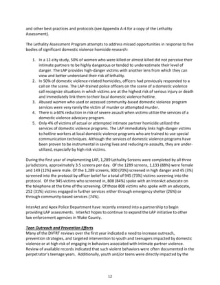 12
and other best practices and protocols (see Appendix A-4 for a copy of the Lethality
Assessment).
The Lethality Assessment Program attempts to address missed opportunities in response to five
bodies of significant domestic violence homicide research:
1. In a 12-city study, 50% of women who were killed or almost killed did not perceive their
intimate partners to be highly dangerous or tended to underestimate their level of
danger. The LAP provides high-danger victims with another lens from which they can
view and better understand their risk of lethality.
2. In 50% of domestic violence-related homicides, officers had previously responded to a
call on the scene. The LAP-trained police officers on the scene of a domestic violence
call recognize situations in which victims are at the highest risk of serious injury or death
and immediately link them to their local domestic violence hotline.
3. Abused women who used or accessed community-based domestic violence program
services were very rarely the victim of murder or attempted murder.
4. There is a 60% reduction in risk of severe assault when victims utilize the services of a
domestic violence advocacy program.
5. Only 4% of victims of actual or attempted intimate partner homicide utilized the
services of domestic violence programs. The LAP immediately links high-danger victims
to hotline workers at local domestic violence programs who are trained to use special
communication techniques. Although the services of domestic violence programs have
been proven to be instrumental in saving lives and reducing re-assaults, they are under-
utilized, especially by high risk victims.
During the first year of implementing LAP, 1,289 Lethality Screens were completed by all three
jurisdictions, approximately 3.5 screens per day. Of the 1289 screens, 1,133 (88%) were female
and 149 (12%) were male. Of the 1,289 screens, 900 (70%) screened in high danger and 45 (3%)
screened into the protocol by officer belief for a total of 945 (73%) victims screening into the
protocol. Of the 945 victims who screened in, 808 (84%) spoke with an InterAct advocate on
the telephone at the time of the screening. Of those 808 victims who spoke with an advocate,
252 (31%) victims engaged in further services either through emergency shelter (26%) or
through community-based services (74%).
InterAct and Apex Police Department have recently entered into a partnership to begin
providing LAP assessments. InterAct hopes to continue to expand the LAP initiative to other
law enforcement agencies in Wake County.
Teen Outreach and Prevention Efforts
Many of the DVFRT reviews over the first year indicated a need to increase outreach,
prevention strategies, and targeted intervention to youth and teenagers impacted by domestic
violence or at high risk of engaging in behaviors associated with intimate partner violence.
Review of available records indicated that such violent behaviors were often documented in the
perpetrator’s teenage years. Additionally, youth and/or teens were directly impacted by the
 